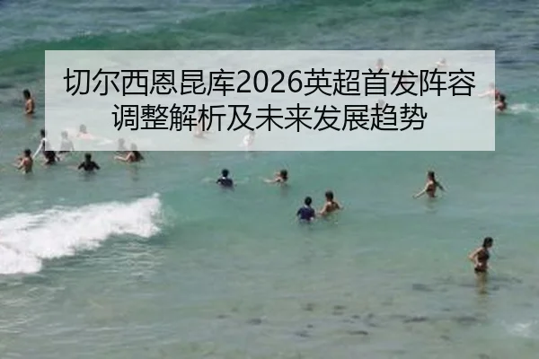 切尔西恩昆库2026英超首发阵容调整解析及未来发展趋势