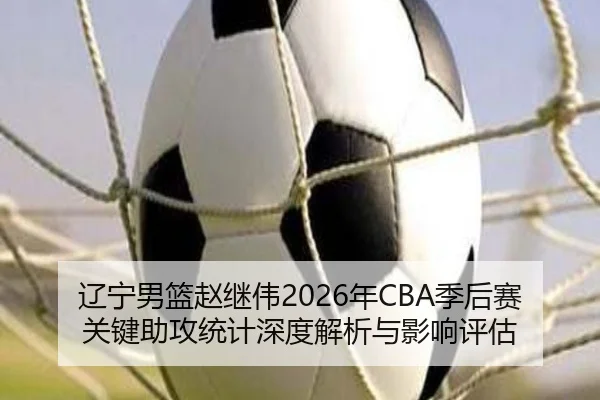 辽宁男篮赵继伟2026年CBA季后赛关键助攻统计深度解析与影响评估